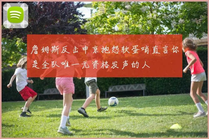 詹姆斯反击申京抱怨软蛋哨直言你是全队唯一无资格发声的人
