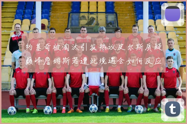约基奇被淘汰引发热议皮尔斯质疑巅峰詹姆斯若遭此境遇会如何反应