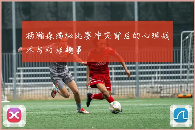 杨瀚森揭秘比赛冲突背后的心理战术与对话趣事