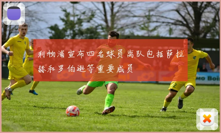 利物浦宣布四名球员离队包括萨拉赫和罗伯逊等重要成员