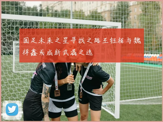 国足未来之星寻找之路王钰栋与魏祥鑫或成新武磊之选
