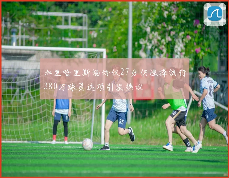 加里哈里斯场均仅27分仍选择执行380万球员选项引发热议