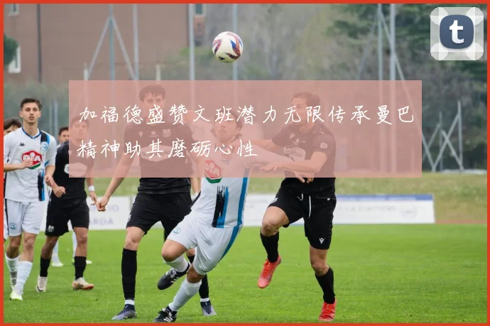 加福德盛赞文班潜力无限传承曼巴精神助其磨砺心性