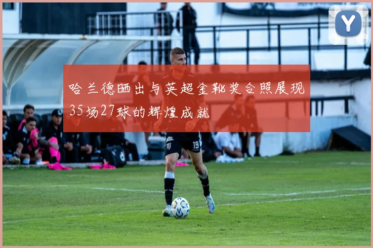 哈兰德晒出与英超金靴奖合照展现35场27球的辉煌成就