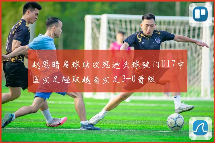 赵思晴角球助攻宛迪头球破门U17中国女足轻取越南女足3-0晋级