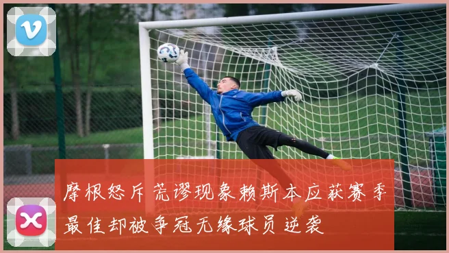 摩根怒斥荒谬现象赖斯本应获赛季最佳却被争冠无缘球员逆袭