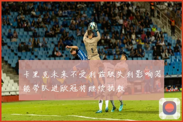 卡里克未来不受利兹联失利影响若能带队进欧冠将继续执教