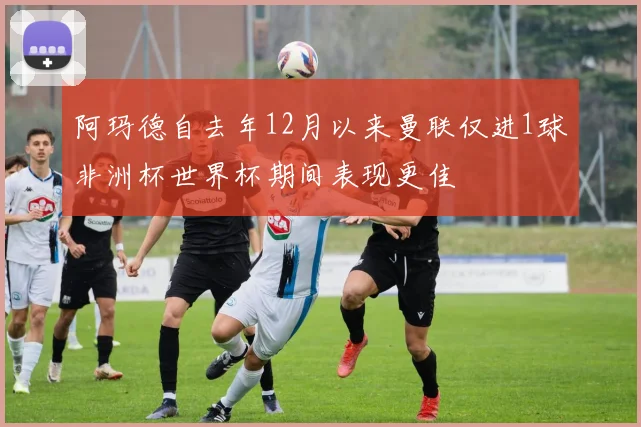 阿玛德自去年12月以来曼联仅进1球非洲杯世界杯期间表现更佳