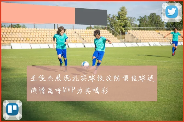 王俊杰展现扎实球技攻防俱佳球迷热情高呼MVP为其喝彩