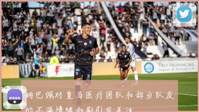 姆巴佩对皇马医疗团队和部分队友的不满情绪加剧引发关注