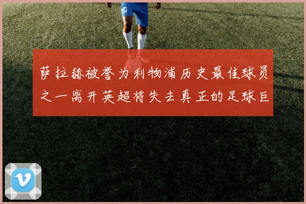 萨拉赫被誉为利物浦历史最佳球员之一离开英超将失去真正的足球巨星